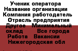 Ученик оператора › Название организации ­ Компания-работодатель › Отрасль предприятия ­ Другое › Минимальный оклад ­ 1 - Все города Работа » Вакансии   . Нижегородская обл.